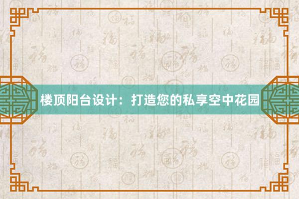 楼顶阳台设计：打造您的私享空中花园