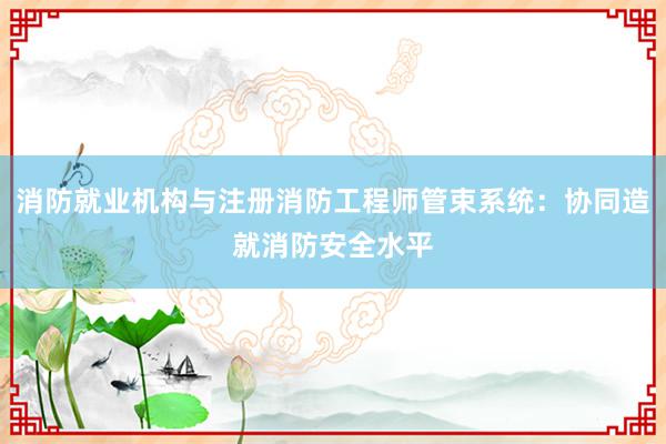 消防就业机构与注册消防工程师管束系统：协同造就消防安全水平